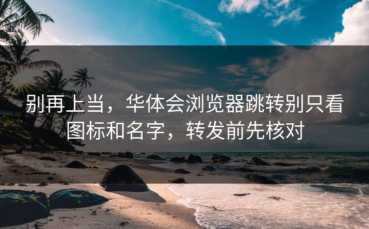 别再上当，华体会浏览器跳转别只看图标和名字，转发前先核对