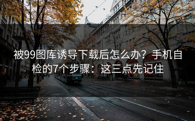 被99图库诱导下载后怎么办?手机自检的7个步骤:这三点先记住 被99图库诱导下载后怎么办?手机自检的7个步骤:这三点先记住