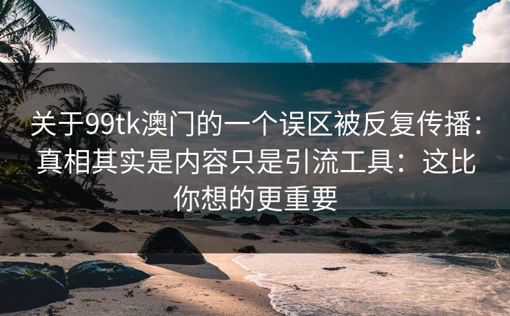 关于99tk澳门的一个误区被反复传播:真相其实是内容只是引流工具:这比你想的更重要 关于99tk澳门的一个误区被反复传播:真相其实是内容只是引流工具:这比你想的更重要