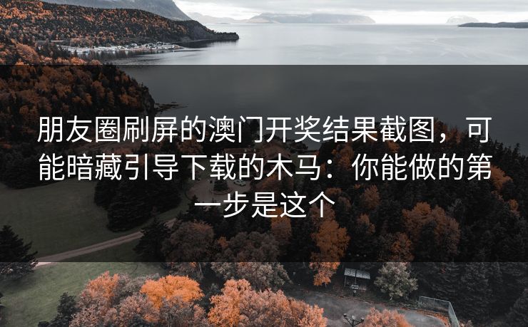 朋友圈刷屏的澳门开奖结果截图，可能暗藏引导下载的木马：你能做的第一步是这个