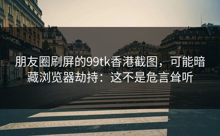 朋友圈刷屏的99tk香港截图,可能暗藏浏览器劫持:这不是危言耸听 朋友圈刷屏的99tk香港截图,可能暗藏浏览器劫持:这不是危言耸听