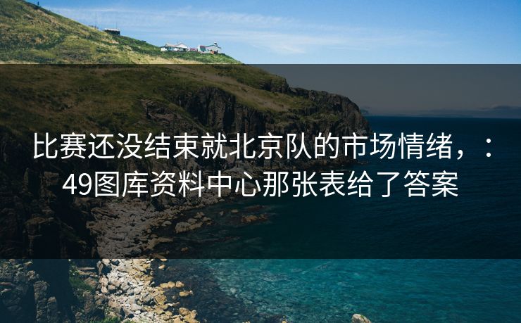 比赛还没结束就北京队的市场情绪,:49图库资料中心那张表给了答案 比赛还没结束就北京队的市场情绪,:49图库资料中心那张表给了答案