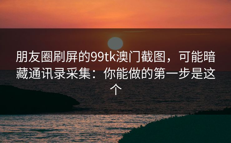 朋友圈刷屏的99tk澳门截图,可能暗藏通讯录采集:你能做的第一步是这个 朋友圈刷屏的99tk澳门截图,可能暗藏通讯录采集:你能做的第一步是这个